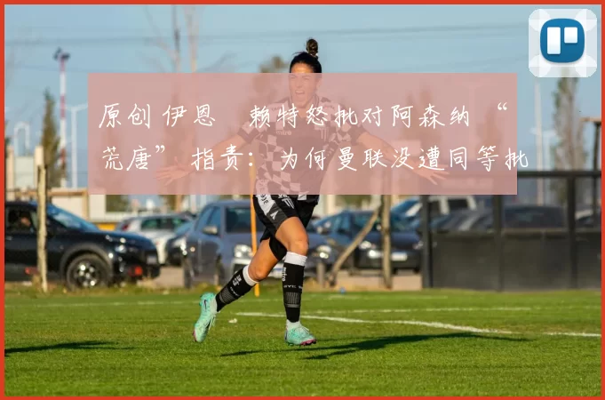 原创 伊恩・赖特怒批对阿森纳 “荒唐” 指责：为何曼联没遭同等批评？太可笑了