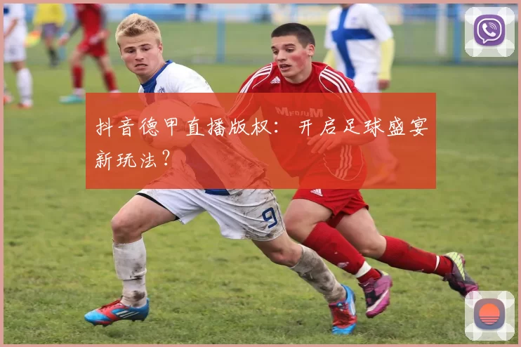 抖音德甲直播版权：开启足球盛宴新玩法？
