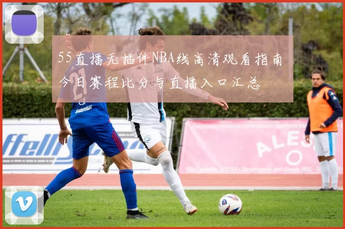 55直播无插件NBA线高清观看指南 今日赛程比分与直播入口汇总