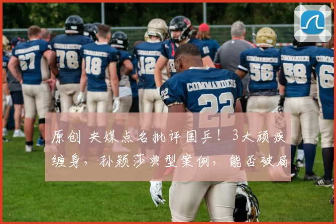 原创 央媒点名批评国乒！3大顽疾缠身，孙颖莎典型案例，能否破局重生？