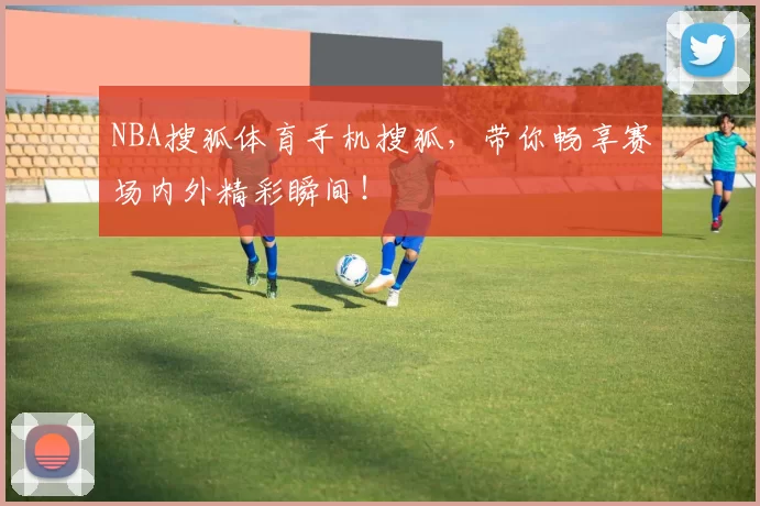 NBA搜狐体育手机搜狐，带你畅享赛场内外精彩瞬间！