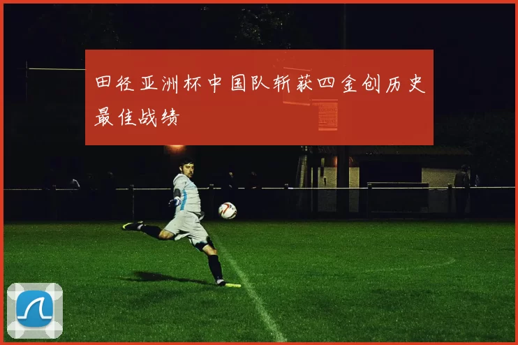 田径亚洲杯中国队斩获四金创历史最佳战绩