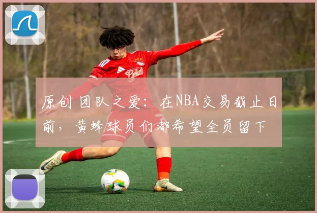 原创 团队之爱:在NBA交易截止日前,黄蜂球员们都希望全员留下