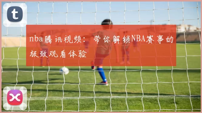 nba腾讯视频：带你解锁NBA赛事的极致观看体验