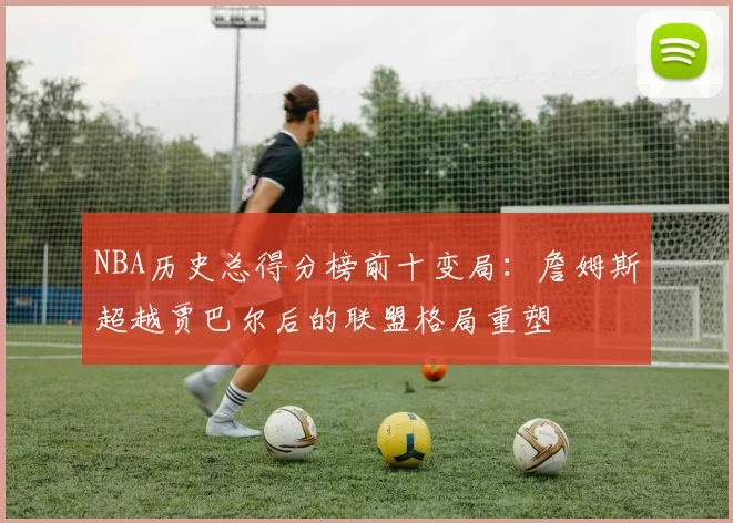 NBA历史总得分榜前十变局:詹姆斯超越贾巴尔后的联盟格局重塑