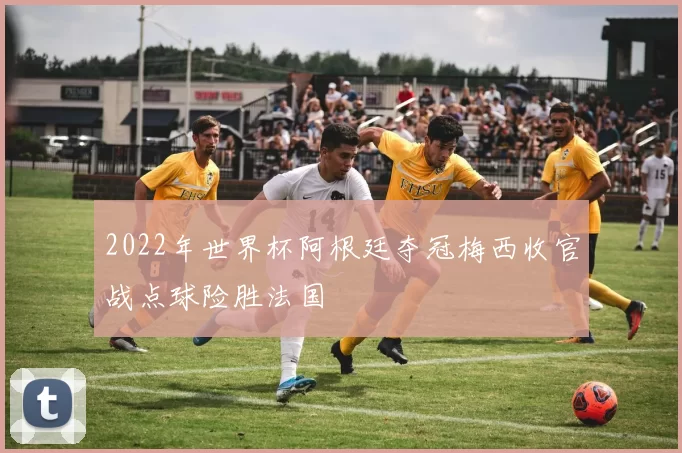 2022年世界杯阿根廷夺冠梅西收官战点球险胜法国