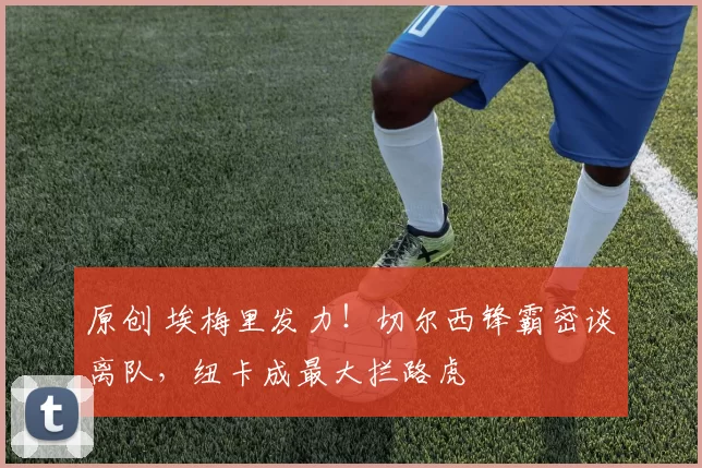 原创 埃梅里发力！切尔西锋霸密谈离队，纽卡成最大拦路虎