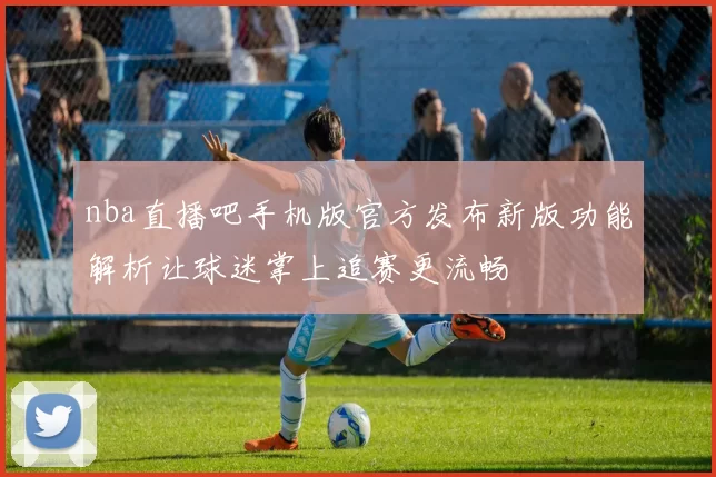 nba直播吧手机版官方发布新版功能解析让球迷掌上追赛更流畅