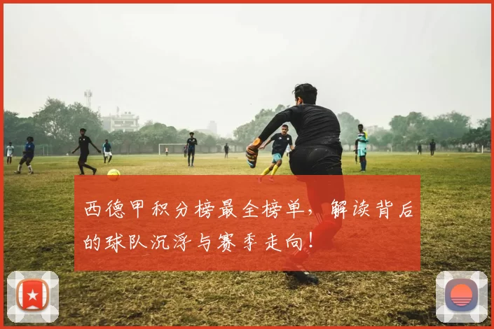 西德甲积分榜最全榜单,解读背后的球队沉浮与赛季走向!