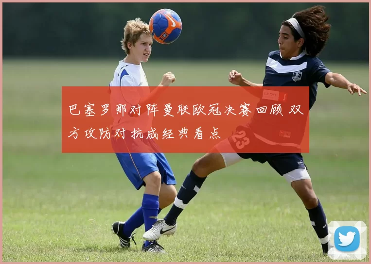 巴塞罗那对阵曼联欧冠决赛回顾 双方攻防对抗成经典看点