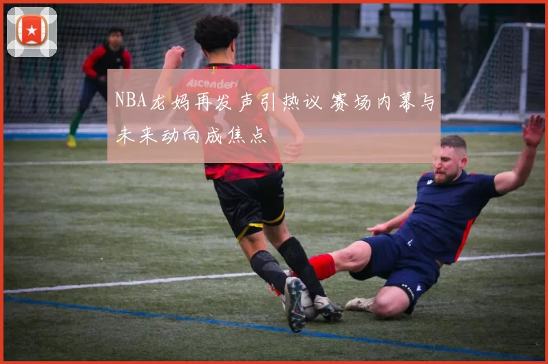 NBA龙妈再发声引热议 赛场内幕与未来动向成焦点