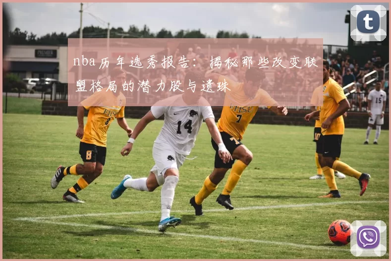 nba历年选秀报告：揭秘那些改变联盟格局的潜力股与遗珠