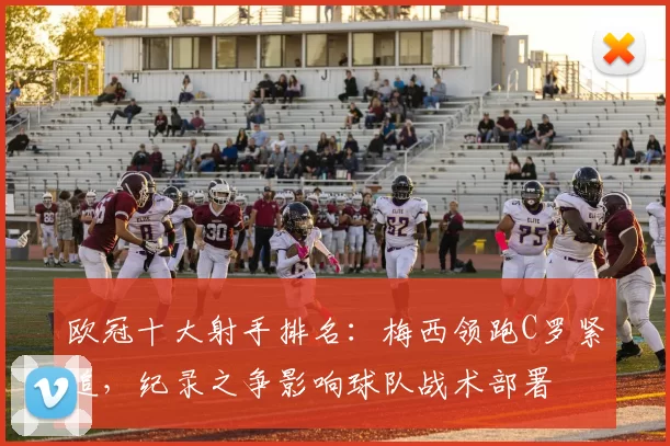 欧冠十大射手排名:梅西领跑C罗紧追,纪录之争影响球队战术部署