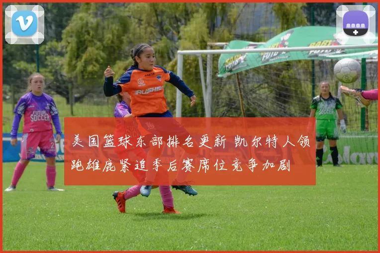 美国篮球东部排名更新 凯尔特人领跑雄鹿紧追季后赛席位竞争加剧