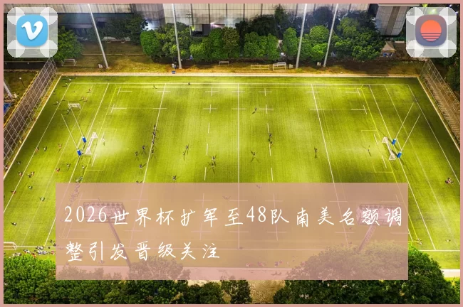 2026世界杯扩军至48队南美名额调整引发晋级关注