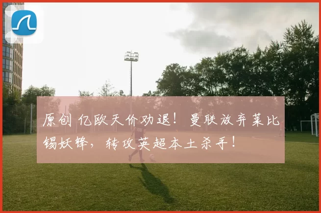 原创 亿欧天价劝退！曼联放弃莱比锡妖锋，转攻英超本土杀手！