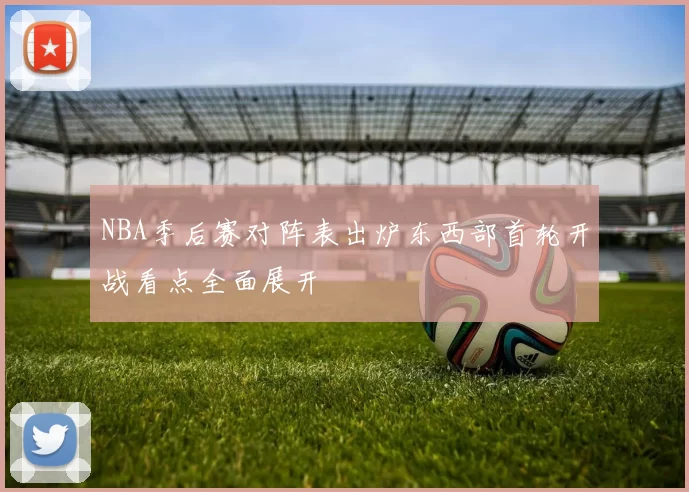 NBA季后赛对阵表出炉东西部首轮开战看点全面展开