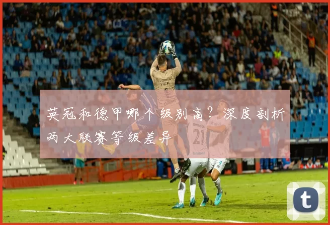 英冠和德甲哪个级别高？深度剖析两大联赛等级差异