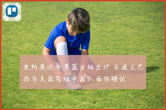 里约奥运会男篮分组出炉 东道主巴西与美国同组中国队面临硬仗