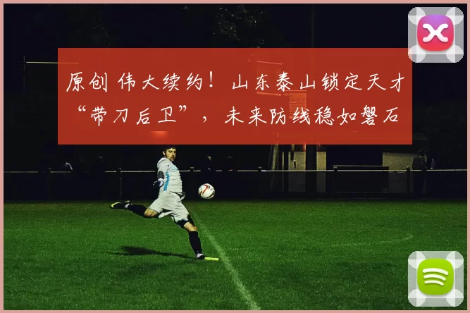 原创 伟大续约!山东泰山锁定天才“带刀后卫”,未来防线稳如磐石