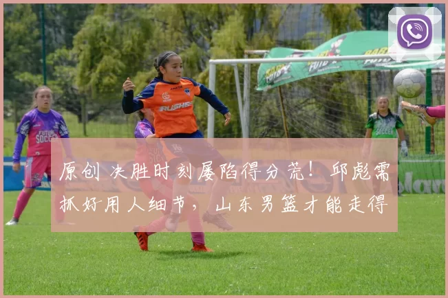 原创 决胜时刻屡陷得分荒！邱彪需抓好用人细节，山东男篮才能走得更远