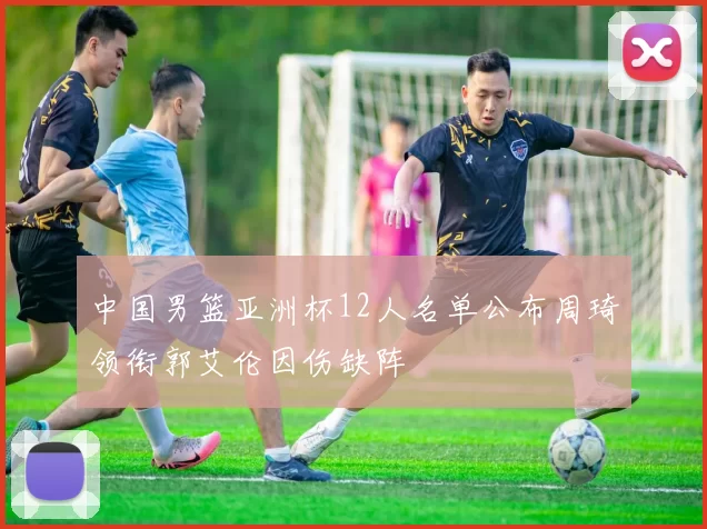 中国男篮亚洲杯12人名单公布周琦领衔郭艾伦因伤缺阵