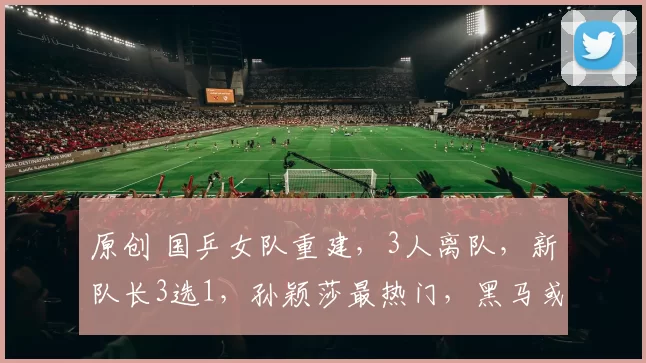 原创 国乒女队重建，3人离队，新队长3选1，孙颖莎最热门，黑马或逆袭