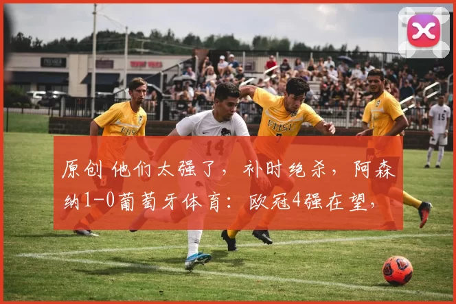 原创 他们太强了，补时绝杀，阿森纳1-0葡萄牙体育：欧冠4强在望，恭喜