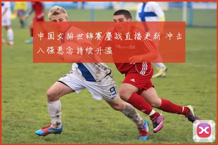 中国女排世锦赛鏖战直播更新 冲击八强悬念持续升温