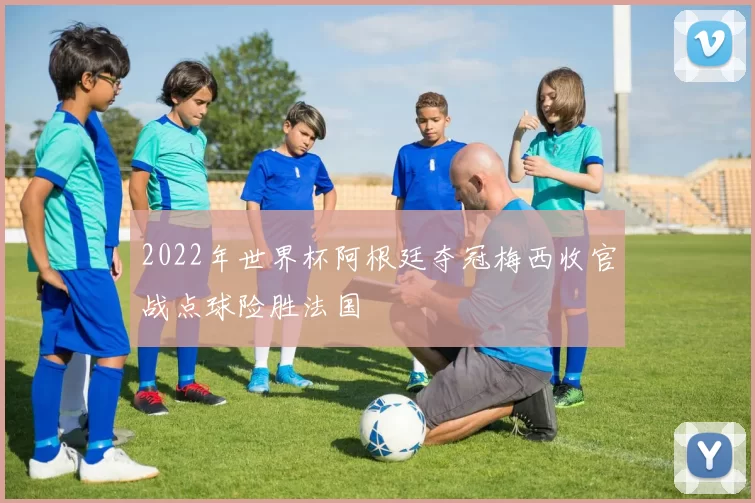 2022年世界杯阿根廷夺冠梅西收官战点球险胜法国