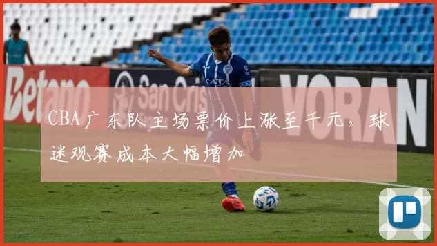 CBA广东队主场票价上涨至千元，球迷观赛成本大幅增加