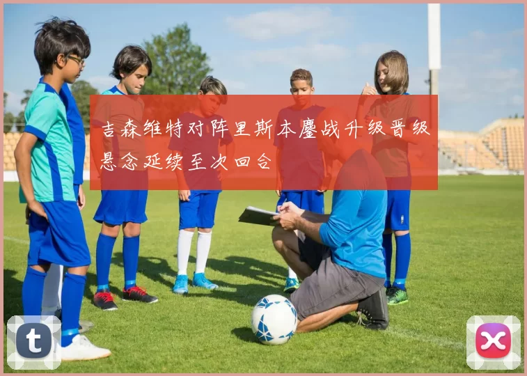 吉森维特对阵里斯本鏖战升级晋级悬念延续至次回合