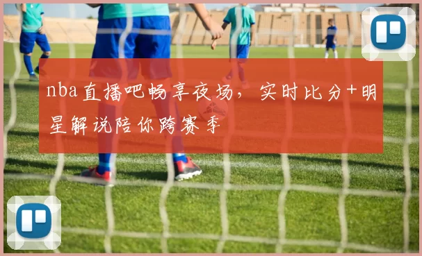 nba直播吧畅享夜场,实时比分+明星解说陪你跨赛季