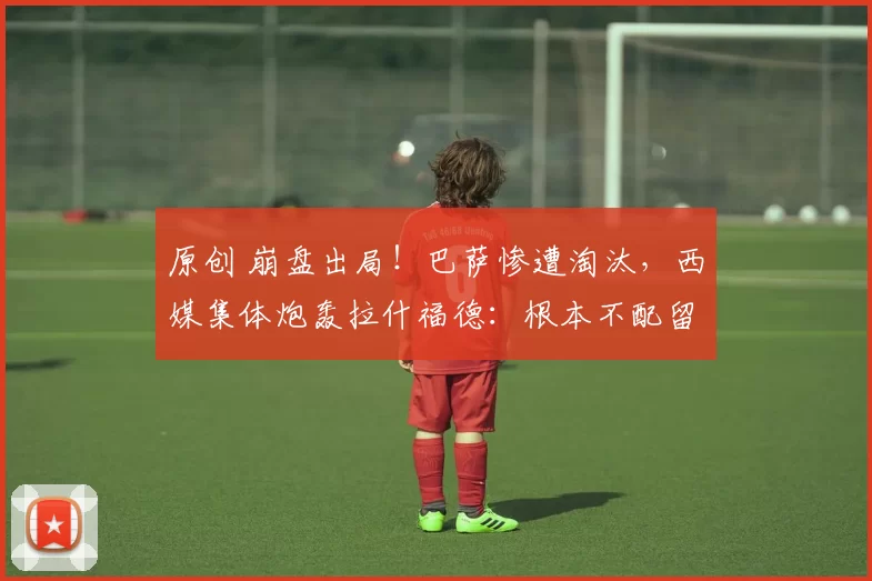 原创 崩盘出局！巴萨惨遭淘汰，西媒集体炮轰拉什福德：根本不配留队