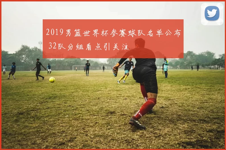 2019男篮世界杯参赛球队名单公布 32队分组看点引关注
