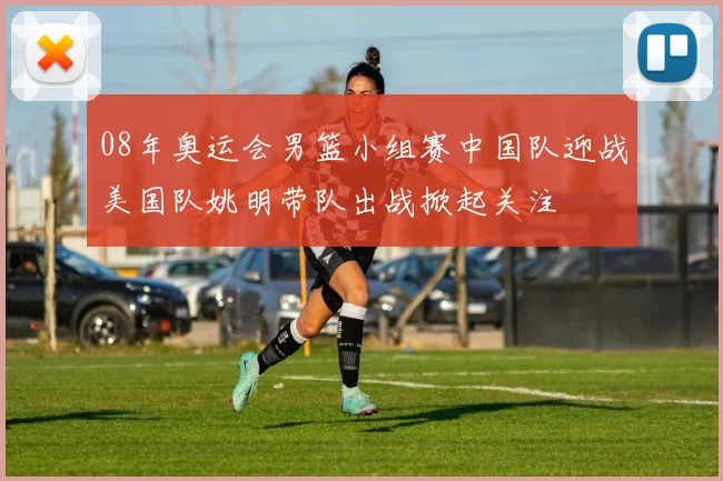 08年奥运会男篮小组赛中国队迎战美国队姚明带队出战掀起关注