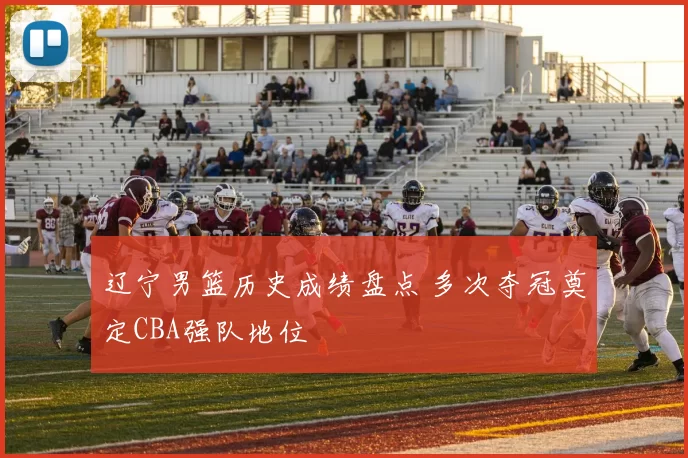 辽宁男篮历史成绩盘点 多次夺冠奠定CBA强队地位