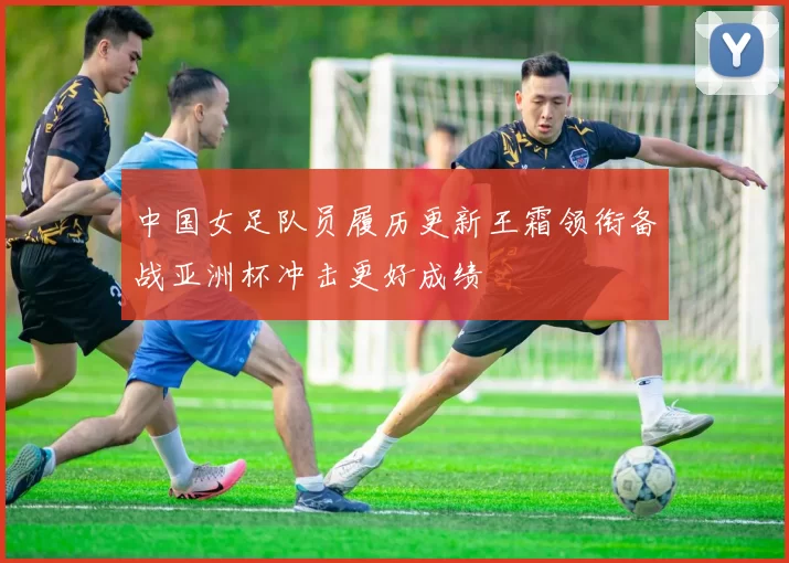 中国女足队员履历更新王霜领衔备战亚洲杯冲击更好成绩