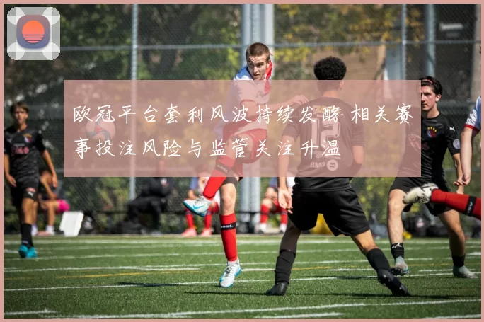 欧冠平台套利风波持续发酵 相关赛事投注风险与监管关注升温