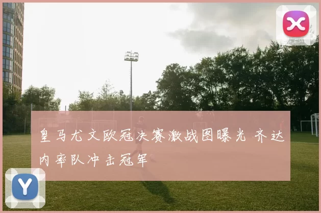 皇马尤文欧冠决赛激战图曝光 齐达内率队冲击冠军
