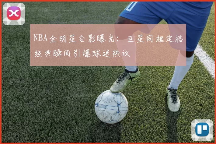 NBA全明星合影曝光：巨星同框定格经典瞬间引爆球迷热议