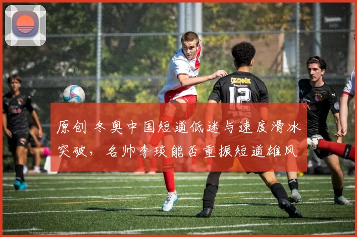 原创 冬奥中国短道低迷与速度滑冰突破，名帅李琰能否重振短道雄风？