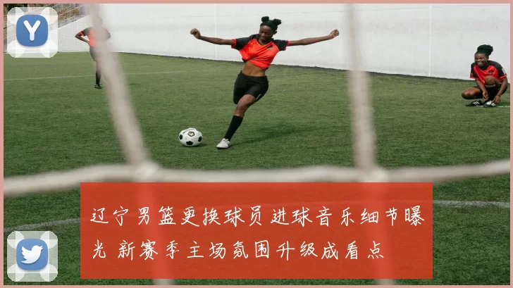 辽宁男篮更换球员进球音乐细节曝光 新赛季主场氛围升级成看点