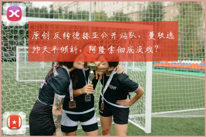 原创 反转德赫亚公开站队，曼联选帅天平倾斜，阿隆索彻底没戏？