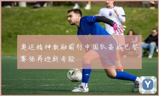 奥运精神激励前行中国队备战巴黎赛场再迎新考验