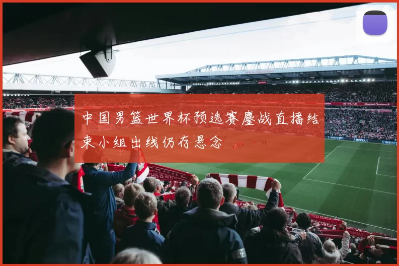 中国男篮世界杯预选赛鏖战直播结束小组出线仍存悬念