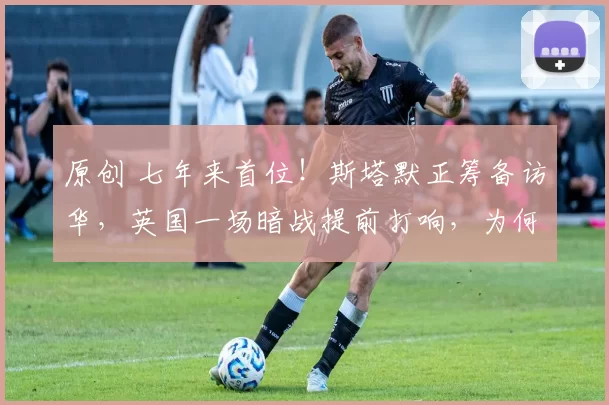 原创 七年来首位！斯塔默正筹备访华，英国一场暗战提前打响，为何非见中国不可