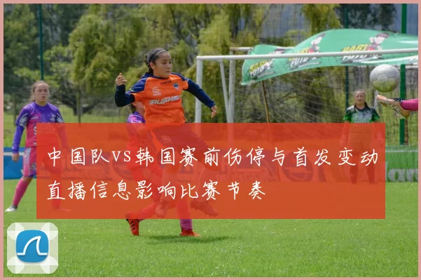 中国队vs韩国赛前伤停与首发变动直播信息影响比赛节奏