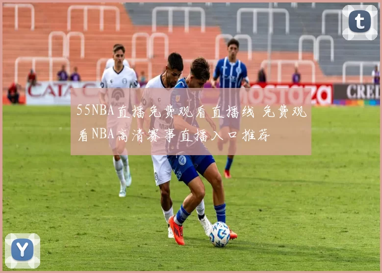 55NBA直播免费观看直播线 免费观看NBA高清赛事直播入口推荐