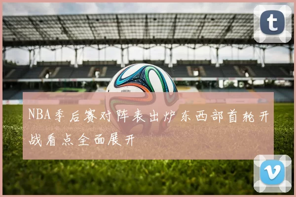 NBA季后赛对阵表出炉东西部首轮开战看点全面展开